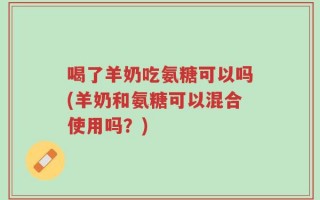 喝了羊奶吃氨糖可以吗(羊奶和氨糖可以混合使用吗？)