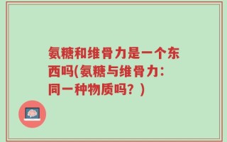 氨糖和维骨力是一个东西吗(氨糖与维骨力：同一种物质吗？)