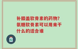 补膝盖软骨素的药物？氨糖软骨素可以用来干什么的适合谁