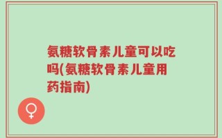 氨糖软骨素儿童可以吃吗(氨糖软骨素儿童用药指南)