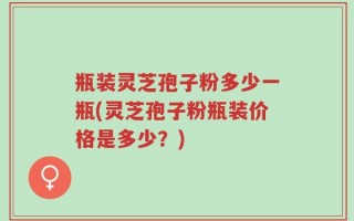 瓶装灵芝孢子粉多少一瓶(灵芝孢子粉瓶装价格是多少？)