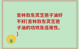 吉林敖东灵芝孢子油好不好(吉林敖东灵芝孢子油的功效及适用性。)