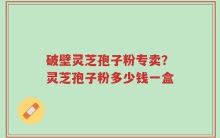 破壁灵芝孢子粉专卖？灵芝孢子粉多少钱一盒