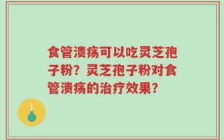 食管溃疡可以吃灵芝孢子粉？灵芝孢子粉对食管溃疡的治疗效果？