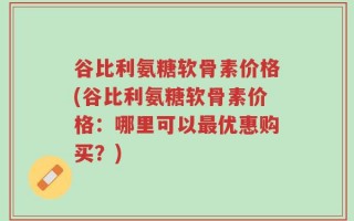 谷比利氨糖软骨素价格(谷比利氨糖软骨素价格：哪里可以最优惠购买？)