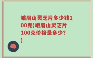 峨眉山灵芝片多少钱100克(峨眉山灵芝片100克价格是多少？)