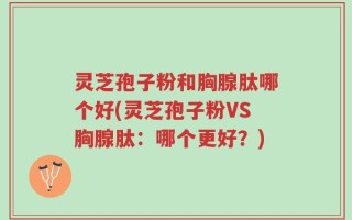 灵芝孢子粉和胸腺肽哪个好(灵芝孢子粉VS胸腺肽：哪个更好？)