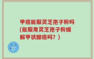 甲癌能服灵芝孢子粉吗(能服用灵芝孢子粉缓解甲状腺癌吗？)