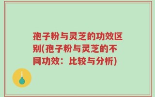 孢子粉与灵芝的功效区别(孢子粉与灵芝的不同功效：比较与分析)