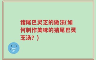 猪尾巴灵芝的做法(如何制作美味的猪尾巴灵芝汤？)