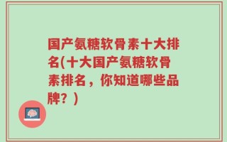 国产氨糖软骨素十大排名(十大国产氨糖软骨素排名，你知道哪些品牌？)