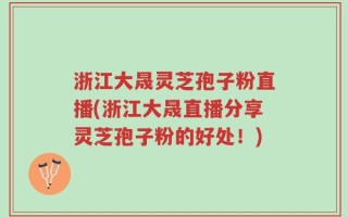 浙江大晟灵芝孢子粉直播(浙江大晟直播分享灵芝孢子粉的好处！)