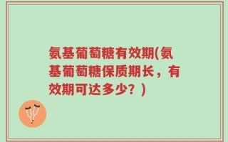 氨基葡萄糖有效期(氨基葡萄糖保质期长，有效期可达多少？)