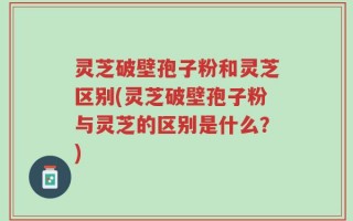灵芝破壁孢子粉和灵芝区别(灵芝破壁孢子粉与灵芝的区别是什么？)