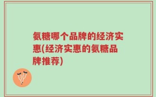 氨糖哪个品牌的经济实惠(经济实惠的氨糖品牌推荐)