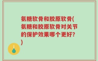 氨糖软骨和胶原软骨(氨糖和胶原软骨对关节的保护效果哪个更好？)
