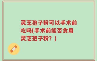 灵芝孢子粉可以手术前吃吗(手术前能否食用灵芝孢子粉？)