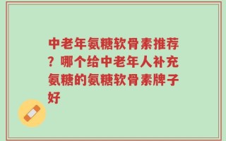 中老年氨糖软骨素推荐？哪个给中老年人补充氨糖的氨糖软骨素牌子好