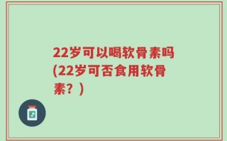22岁可以喝软骨素吗(22岁可否食用软骨素？)