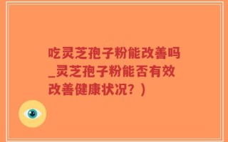 吃灵芝孢子粉能改善吗_灵芝孢子粉能否有效改善健康状况？)