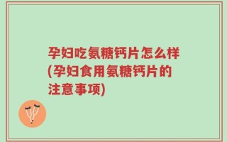 孕妇吃氨糖钙片怎么样(孕妇食用氨糖钙片的注意事项)