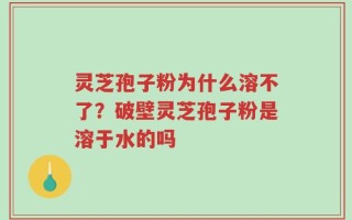 灵芝孢子粉为什么溶不了？破壁灵芝孢子粉是溶于水的吗