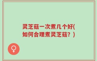 灵芝菇一次煮几个好(如何合理煮灵芝菇？)