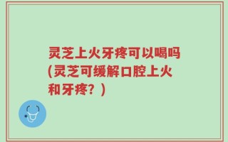 灵芝上火牙疼可以喝吗(灵芝可缓解口腔上火和牙疼？)