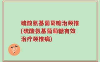 硫酸氨基葡萄糖治颈椎(硫酸氨基葡萄糖有效治疗颈椎病)