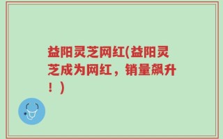 益阳灵芝网红(益阳灵芝成为网红，销量飙升！)