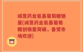 诚意药业氨基葡萄糖销量(诚意药业氨基葡萄糖创销量突破，备受市场欢迎)