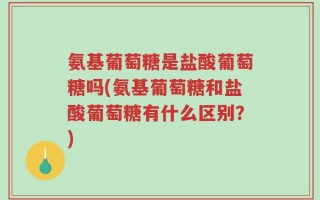 氨基葡萄糖是盐酸葡萄糖吗(氨基葡萄糖和盐酸葡萄糖有什么区别？)