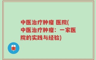 中医治疗肿瘤 医院(中医治疗肿瘤：一家医院的实践与经验)