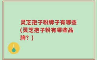 灵芝孢子粉牌子有哪些(灵芝孢子粉有哪些品牌？)