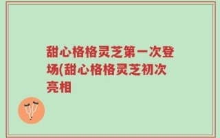 甜心格格灵芝第一次登场(甜心格格灵芝初次亮相