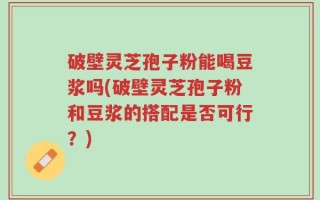 破壁灵芝孢子粉能喝豆浆吗(破壁灵芝孢子粉和豆浆的搭配是否可行？)