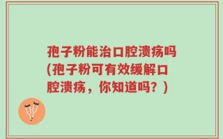 孢子粉能治口腔溃疡吗(孢子粉可有效缓解口腔溃疡，你知道吗？)