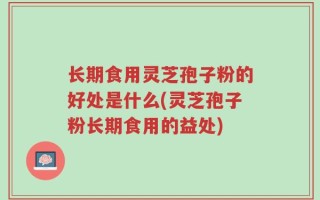 长期食用灵芝孢子粉的好处是什么(灵芝孢子粉长期食用的益处)