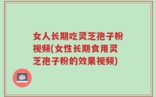 女人长期吃灵芝孢子粉视频(女性长期食用灵芝孢子粉的效果视频)