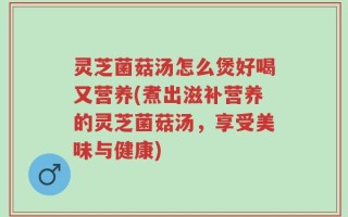 灵芝菌菇汤怎么煲好喝又营养(煮出滋补营养的灵芝菌菇汤，享受美味与健康)