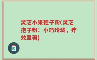灵芝小果孢子粉(灵芝孢子粉：小巧玲珑，疗效显著)