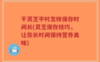 干灵芝平时怎样保存时间长(灵芝保存技巧，让你长时间保持营养美味)