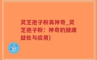 灵芝孢子粉真神奇_灵芝孢子粉：神奇的健康益处与应用)