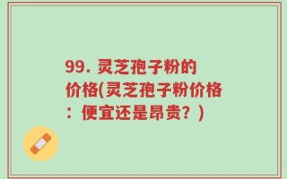 99. 灵芝孢子粉的价格(灵芝孢子粉价格：便宜还是昂贵？)