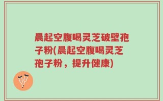晨起空腹喝灵芝破壁孢子粉(晨起空腹喝灵芝孢子粉，提升健康)