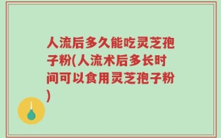 人流后多久能吃灵芝孢子粉(人流术后多长时间可以食用灵芝孢子粉)