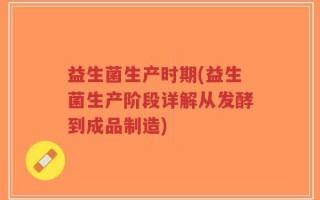 益生菌生产时期(益生菌生产阶段详解从发酵到成品制造)
