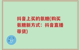 抖音上买的氨糖(购买氨糖新方式：抖音直播带货)
