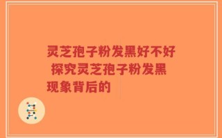 灵芝孢子粉发黑好不好 探究灵芝孢子粉发黑现象背后的