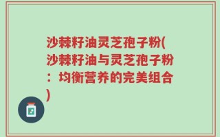 沙棘籽油灵芝孢子粉(沙棘籽油与灵芝孢子粉：均衡营养的完美组合)